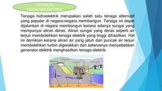TENAGA
HIDROELEKTRIK
Tenaga hidroelektrik merupakan salah satu tenaga alternatif
yang popular di negara-negara membangun. Tenaga ini dapat
dijalankan di negara membangun kerana adanya sungai yang
mempunyai aliran deras. Aliran sungai yang deras seperti air
terjun membolehkan tenaga elektrik yang tinggi dihasilkan. Hal
ini demikian kerana aliran air yang jatuh dari puncak air terjun
membolehkan turbin digerakkan dan seterusnya menyebabkan
generator elektrik menghasilkan tenaga elektrik.
 