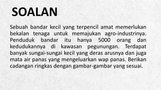 ALPINE SKI HOUSE
Sebuah bandar kecil yang terpencil amat memerlukan
bekalan tenaga untuk memajukan agro-industrinya.
Penduduk bandar itu hanya 5000 orang dan
kedudukannya di kawasan pegunungan. Terdapat
banyak sungai-sungai kecil yang deras arusnya dan juga
mata air panas yang mengeluarkan wap panas. Berikan
cadangan ringkas dengan gambar-gambar yang sesuai.
SOALAN
 