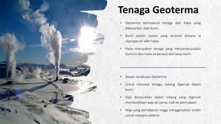 ALPINE SKI HOUSE
Tenaga Geoterma
• Geoterma bermaksud tenaga dari haba yang
dikeluarkan oleh bumi.
• Bumi adalah sistem yang dinamik dimana ia
dipengaruhi oleh haba.
• Haba merupakan tenaga yang menjanakuasakan
bumi ini dan haba ini berasal dari teras bumi.
• Stesen Janakuasa Geoterma
• Untuk menjana tenaga, lubang digerudi dalam
bumi.
• Paip dimasukkan dalam lubang yang digerudi
membolehkan wap air panas naik ke permukaan.
• Wap yang bertekanan tinggi menggerakkan turbin
untuk menjana elektrik.
 