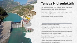 ALPINE SKI HOUSE
Tenaga Hidroelektrik
• Air merupakan salah satu sumber tenaga yang telah
digunakan manusia sejak ratusan tahun dahulu.
• Pada tahun 1800, sebuah mesin telah dicipta untuk
menjana tenaga dari air.
• Roda air adalah ciptaan pertama manusia.
• Bagaimana air mempunyai tenaga?
• Air bergerak menghasilkan daya dan tenaga terhasil dari
daya air yang bergerak.
• Manusia mengambil peluang untuk menggunakan konsep
air bergerak ini untuk menjana tenaga.
• Stesen janakuasa hidroelektrik pertama dibina di air terjun
Niagra pada tahun 1879.
• Stesen janakuasa ini menggunakan daya air yang jatuh
akibat graviti untuk menjana elektrik
 