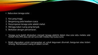 • Keburukan tenaga solar:
1. Kos yang tinggi.
2. Bergantung pada keadaan cuaca.
3. Penyimpanan tenaga solar adalah mahal.
4. Menggunakan ruang yang banyak.
5. Berkaitan dengan pencemaran.
• Tenaga suria boleh ditukarkan menjadi tenaga elektrik dalam dua cara iaitu melalui alat
Voltan Foto (PV) atau sel-sel suria dan melalui loji kuasa suria.
• Boleh digunakan untuk memanaskan air untuk kegunaan dirumah, bangunan atau kolam
renang, memanaskan ruang di dalam rumah.
 