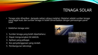 TENAGA SOLAR
• Tenaga solar dihasilkan daripada radiasi cahaya matahari. Matahari adalah sumber tenaga
yang sagat kuat, dan sumber tenaga ini boleh dimanfaatkan dengan pemasangan panel
solar.
• Kelebihan tenaga solar:
1. Sumber tenaga yang boleh diperbaharui.
2. Dapat mengurangkan bil elektrik.
3. Aplikasi yang pelbagai.
4. Kos penyelenggaraan yang rendah.
5. Pembangunan teknologi.
 