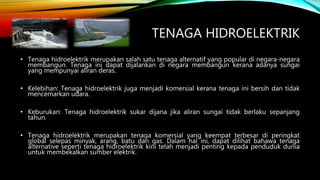 TENAGA HIDROELEKTRIK
• Tenaga hidroelektrik merupakan salah satu tenaga alternatif yang popular di negara-negara
membangun. Tenaga ini dapat dijalankan di negara membangun kerana adanya sungai
yang mempunyai aliran deras.
• Kelebihan: Tenaga hidroelektrik juga menjadi komersial kerana tenaga ini bersih dan tidak
mencemarkan udara.
• Keburukan: Tenaga hidroelektrik sukar dijana jika aliran sungai tidak berlaku sepanjang
tahun.
• Tenaga hidroelektrik merupakan tenaga komersial yang keempat terbesar di peringkat
global selepas minyak, arang, batu dan gas. Dalam hal ini, dapat dilihat bahawa tenaga
alternative seperti tenaga hidroelektrik kini telah menjadi penting kepada penduduk dunia
untuk membekalkan sumber elektrik.
 