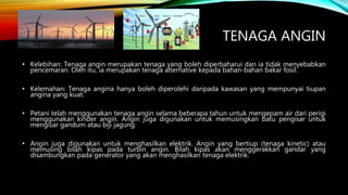TENAGA ANGIN
• Kelebihan: Tenaga angin merupakan tenaga yang boleh diperbaharui dan ia tidak menyebabkan
pencemaran. Oleh itu, ia merupakan tenaga alternative kepada bahan-bahan bakar fosil.
• Kelemahan: Tenaga angina hanya boleh diperolehi daripada kawasan yang mempunyai tiupan
angina yang kuat.
• Petani telah menggunakan tenaga angin selama beberapa tahun untuk mengepam air dari perigi
menggunakan kinder angin. Angin juga digunakan untuk memusingkan batu pengisar untuk
mengisar gandum atau biji jagung.
• Angin juga digunakan untuk menghasilkan elektrik. Angin yang bertiup (tenaga kinetic) atau
memusing bilah kipas pada turbin angin. Bilah kipas akan menggerakkan gandar yang
disambungkan pada generator yang akan menghasilkan tenaga elektrik.
 