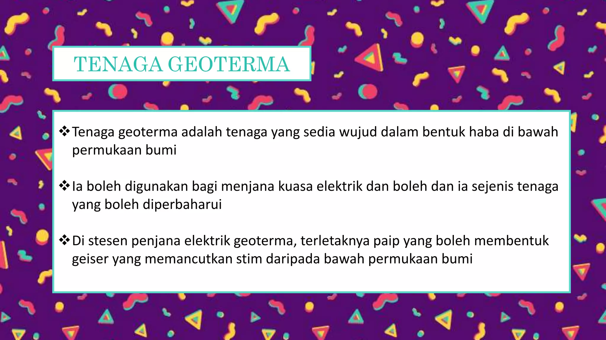 TENAGA GEOTERMA
Tenaga geoterma adalah tenaga yang sedia wujud dalam bentuk haba di bawah
permukaan bumi
Ia boleh digunakan bagi menjana kuasa elektrik dan boleh dan ia sejenis tenaga
yang boleh diperbaharui
Di stesen penjana elektrik geoterma, terletaknya paip yang boleh membentuk
geiser yang memancutkan stim daripada bawah permukaan bumi
