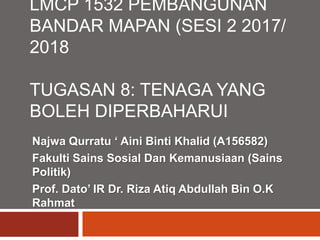 LMCP 1532 PEMBANGUNAN
BANDAR MAPAN (SESI 2 2017/
2018
TUGASAN 8: TENAGA YANG
BOLEH DIPERBAHARUI
Najwa Qurratu ‘ Aini Binti Khalid (A156582)
Fakulti Sains Sosial Dan Kemanusiaan (Sains
Politik)
Prof. Dato’ IR Dr. Riza Atiq Abdullah Bin O.K
Rahmat
 