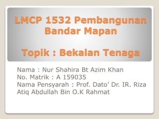 LMCP 1532 Pembangunan
Bandar Mapan
Topik : Bekalan Tenaga
Nama : Nur Shahira Bt Azim Khan
No. Matrik : A 159035
Nama Pensyarah : Prof. Dato’ Dr. IR. Riza
Atiq Abdullah Bin O.K Rahmat
 