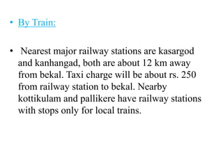 • By Train:
• Nearest major railway stations are kasargod
and kanhangad, both are about 12 km away
from bekal. Taxi charge will be about rs. 250
from railway station to bekal. Nearby
kottikulam and pallikere have railway stations
with stops only for local trains.
 
