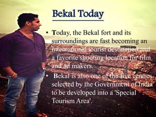 Bekal Today
• Today, the Bekal fort and its
surroundings are fast becoming an
international tourist destination and
a favorite shooting location for film
and ad makers.
• Bekal is also one of the five centres
selected by the Government of India
to be developed into a 'Special
Tourism Area'.
 
