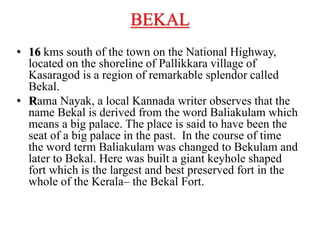 BEKAL
• 16 kms south of the town on the National Highway,
located on the shoreline of Pallikkara village of
Kasaragod is a region of remarkable splendor called
Bekal.
• Rama Nayak, a local Kannada writer observes that the
name Bekal is derived from the word Baliakulam which
means a big palace. The place is said to have been the
seat of a big palace in the past. In the course of time
the word term Baliakulam was changed to Bekulam and
later to Bekal. Here was built a giant keyhole shaped
fort which is the largest and best preserved fort in the
whole of the Kerala– the Bekal Fort.
 