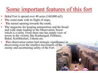 Some important features of this fort
• Bekal Fort is spread over 40 acres (160,000 m2).
• The water-tank with its flight of steps,
• The tunnel opening towards the south,
• The magazine for keeping ammunition and the broad
and wide steps leading to the Observation Tower
which is a rarity. From there one has ample view of
towns in the vicinity like Kanhangad, Pallikare,
Bekal, Kottikkulam, Uduma etc.
• This observation center had strategic significance in
discovering even the smallest movements of the
enemy and ascertaining safety of the Fort.
 