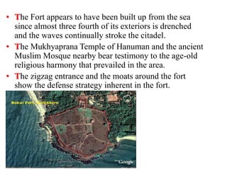 • The Fort appears to have been built up from the sea
since almost three fourth of its exteriors is drenched
and the waves continually stroke the citadel.
• The Mukhyaprana Temple of Hanuman and the ancient
Muslim Mosque nearby bear testimony to the age-old
religious harmony that prevailed in the area.
• The zigzag entrance and the moats around the fort
show the defense strategy inherent in the fort.
 