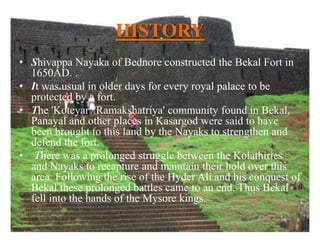 HISTORY
• Shivappa Nayaka of Bednore constructed the Bekal Fort in
1650AD. .
• It was usual in older days for every royal palace to be
protected by a fort.
• The 'Koteyar'/'Ramakshatriya' community found in Bekal,
Panayal and other places in Kasargod were said to have
been brought to this land by the Nayaks to strengthen and
defend the fort.
• There was a prolonged struggle between the Kolathiries
and Nayaks to recapture and maintain their hold over this
area. Following the rise of the Hyder Ali and his conquest of
Bekal these prolonged battles came to an end. Thus Bekal
fell into the hands of the Mysore kings.
 