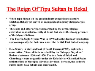 The Reign Of Tipu Sultan In Bekal
• When Tipu Sultan led the great military expedition to capture
Malabar, Bekal Fort served as an important military station for his
army.
• The coins and other artifacts unearthed by the archaeological
excavation conducted recently at Bekal fort shows the strong presence
of the Mysore Sultans.
• The Fourth Anglo-Mysore War in 1799 led to the death of Tipu Sultan
and consequently the fort came under the British East India Company.
• H.A. Stuart, in his Handbook of South Canara (1985), makes this
observation: "Several forts were built by the Shivappa Nayaks of
Badnore between 1650 and 1670. The two forts of Bekal and
Chandragiri were originally under the Kolathiri or Chirakkal Rajas
until the time of Shivappa Nayaka's invasion. Perhaps, the Bednore
rulers might have rebuilt and improved it.
 
