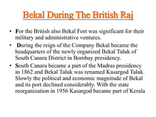 Bekal During The British Raj
• For the British also Bekal Fort was significant for their
military and administrative ventures.
• During the reign of the Company Bekal became the
headquarters of the newly organized Bekal Taluk of
South Canara District in Bombay presidency.
• South Canara became a part of the Madras presidency
in 1862 and Bekal Taluk was renamed Kasargod Taluk.
Slowly the political and economic magnitude of Bekal
and its port declined considerably. With the state
reorganization in 1956 Kasargod became part of Kerala
 