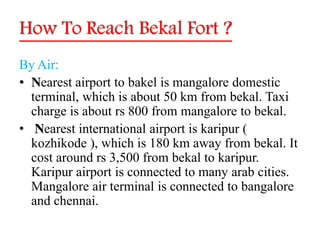 How To Reach Bekal Fort ?
By Air:
• Nearest airport to bakel is mangalore domestic
terminal, which is about 50 km from bekal. Taxi
charge is about rs 800 from mangalore to bekal.
• Nearest international airport is karipur (
kozhikode ), which is 180 km away from bekal. It
cost around rs 3,500 from bekal to karipur.
Karipur airport is connected to many arab cities.
Mangalore air terminal is connected to bangalore
and chennai.
 