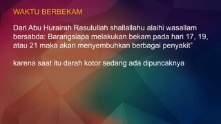 WAKTU BERBEKAM
Dari Abu Hurairah Rasulullah shallallahu alaihi wasallam
bersabda: Barangsiapa melakukan bekam pada hari 17, 19,
atau 21 maka akan menyembuhkan berbagai penyakit”
karena saat itu darah kotor sedang ada dipuncaknya
 