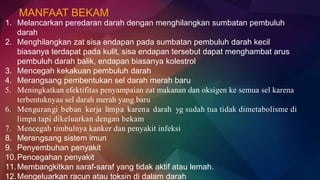 MANFAAT BEKAM
1. Melancarkan peredaran darah dengan menghilangkan sumbatan pembuluh
darah
2. Menghilangkan zat sisa endapan pada sumbatan pembuluh darah kecil
biasanya terdapat pada kulit, sisa endapan tersebut dapat menghambat arus
pembuluh darah balik, endapan biasanya kolestrol
3. Mencegah kekakuan pembuluh darah
4. Merangsang pembentukan sel darah merah baru
5. Meningkatkan efektifitas penyampaian zat makanan dan oksigen ke semua sel karena
terbentuknyaa sel darah merah yang baru
6. Mengurangi beban kerja limpa karena darah yg sudah tua tidak dimetabolisme di
limpa tapi dikeluarkan dengan bekam
7. Mencegah timbulnya kanker dan penyakit infeksi
8. Merangsang sistem imun
9. Penyembuhan penyakit
10.Pencegahan penyakit
11.Membangkitkan saraf-saraf yang tidak aktif atau lemah.
12.Mengeluarkan racun atau toksin di dalam darah
 
