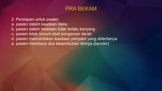 PRA BEKAM
2. Persiapan untuk pasien:
a. pasien dalam keadaan rileks
b. pasien dalam keadaan tidak terlalu kenyang
c. pasien tidak minum obat pengencer darah
d. pasien menceritakan keadaan penyakit yang dideritanya
e. pasien membaca doa kesembuhan dirinya (berzikir)
 