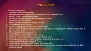 PRA BEKAM
3. Persiapan pembekam:
a. pembekam dalam keadaan sehat
b. awali pembekaman dengan membaca basmallah dan doa kesembuhan
c. jelaskan kepada pasien tentang bekam
d. lakukan wawancara mengenai riwayat kesehatan pasien
e. perhatikan suhu tubuh pasien
f. penentuan titik bekam sesuai dengan keluhan
g. lakukan bekam di titik sunnah
h. buat pasien yang baru dibekam, titik bekam dibatasi
i. setelah nekam ditentukan, lakukan relaksasi ringan pada daerah yang akan di bekam dengan cara di
pijat atau dikop luncur
j. pasang alat kop bekam lalu divacum
k. kekuatan hisap vacum sesuai kondisi pasien
l. setelah 5-7 menit, vacum dibuka kemudian ditusuk jarum
m. lakukan penusukan jarum searah tawaf atau berlawanan arah jarum jam
n. pasang kembali kop bekam selam 5-7 menit
o. setelah dibuka, bersihkan darah dengan tisue/kapas steril
p. setelah bekam selesai bekas penusukan dibersihkan dengan antiseptic misalnya alkohol, lalu diberi
zaitun dan dipijat
 