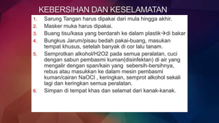 1. Sarung Tangan harus dipakai dari mula hingga akhir.
2. Masker muka harus dipakai.
3. Buang tisu/kasa yang berdarah ke dalam plastikdi bakar
4. Bungkus Jarum/pisau bedah pakai-buang, masukan
tempat khusus, setelah banyak di cor lalu tanam.
5. Semprotkan alkohol/H2O2 pada semua peralatan, cuci
dengan sabun pembasmi kuman(disinfektan) di air yang
mengalir dengan span/kain yang sebersih-bersihnya,
rebus atau masukkan ke dalam mesin pembasmi
kuman/cairan NaOCl , keringkan, semprot alkohol sekali
lagi dan keringkan semua peralatan.
6. Simpan di tempat khas dan selamat dari kanak-kanak.
 