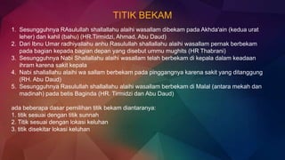 TITIK BEKAM
1. Sesungguhnya RAsulullah shallallahu alaihi wasallam dibekam pada Akhda'ain (kedua urat
leher) dan kahil (bahu) (HR.Tirmidzi, Ahmad, Abu Daud)
2. Dari Ibnu Umar radhiyallahu anhu Rasulullah shallallahu alaihi wasallam pernak berbekam
pada bagian kepada bagian depan yang disebut ummu mughits (HR Thabrani)
3. Sesungguhnya Nabi Shallallahu alaihi wasallam telah berbekam di kepala dalam keadaan
ihram karena sakit kepala
4. Nabi shallallahu alaihi wa sallam berbekam pada pinggangnya karena sakit yang ditanggung
(RH. Abu Daud)
5. Sesungguhnya Rasulullah shallallahu alaihi wasallam berbekam di Malal (antara mekah dan
madinah) pada betis Baginda (HR. Tirmidzi dan Abu Daud)
ada beberapa dasar pemilihan titik bekam diantaranya:
1. titik sesuai dengan titik sunnah
2. Titik sesuai dengan lokasi keluhan
3. titik disekitar lokasi keluhan
 