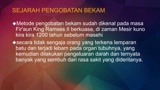 SEJARAH PENGOBATAN BEKAM
Metode pengobatan bekam sudah dikenal pada masa
Fir'aun King Ramses II berkuasa, di zaman Mesir kuno
kira kira 1200 tahun sebelum masehi
secara tidak sengaja orang yang terkena lemparan
batu dan terjadi lebam pada organ tubuhnya, yang
kemudian dilakukan pengeluaran darah dan ternyata
banyak yang sembuh dari rasa sakit yang dideritanya.
 