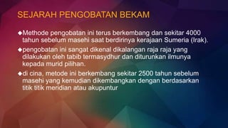 SEJARAH PENGOBATAN BEKAM
Methode pengobatan ini terus berkembang dan sekitar 4000
tahun sebelum masehi saat berdirinya kerajaan Sumeria (Irak).
pengobatan ini sangat dikenal dikalangan raja raja yang
dilakukan oleh tabib termasydhur dan diturunkan ilmunya
kepada murid pilihan.
di cina, metode ini berkembang sekitar 2500 tahun sebelum
masehi yang kemudian dikembangkan dengan berdasarkan
titik titik meridian atau akupuntur
 