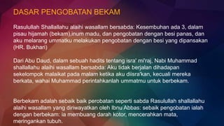 DASAR PENGOBATAN BEKAM
Rasulullah Shallallahu alaihi wasallam bersabda: Kesembuhan ada 3, dalam
pisau hijamah (bekam),inum madu, dan pengobatan dengan besi panas, dan
aku melarang ummatku melakukan pengobatan dengan besi yang dipansakan
(HR. Bukhari)
Dari Abu Daud, dalam sebuah hadits tentang isra' mi'raj, Nabi Muhammad
shallallahu alaihi wasallam bersabda: Aku tidak berjalan dihadapan
sekelompok malaikat pada malam ketika aku diisra'kan, kecuali mereka
berkata, wahai Muhammad perintahkanlah ummatmu untuk berbekam.
Berbekam adalah sebaik baik perobatan seperti sabda Rasulullah shallallahu
alaihi wasallam yang diriwayatkan oleh Ibnu Abbas: sebaik pengobatan ialah
dengan berbekam: ia membuang darah kotor, mencerahkan mata,
meringankan tubuh.
 