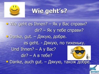 Wie geht’s?

• Wie geht es Ihnen? – Як у Вас справи?
               dir? – Як у тебе справи?
• Danke, gut. – Дякую, добре.
         es geht. - Дякую, по тихеньку.
   Und Ihnen? – А у Вас?
       dir? – А в тебе?
• Danke, auch gut. – Дякую, також добре.
 