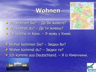 Wohnen
• Wo wohnen Sie? – Де Ви живете?
• Wo wohnst du? – Де ти живеш?
• Ich wohne in Kiew. – Я живу у Киеві.

• Woher kommen Sie? – Звідки Ви?
• Woher kommst du? – Звідки ти?
• Ich komme aus Deutschland. – Я із Німеччини.
 