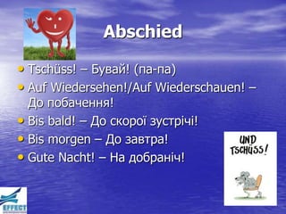 Abschied

• Tschüss! – Бувай! (па-па)
• Auf Wiedersehen!/Auf Wiederschauen! –
  До побачення!
• Bis bald! – До скорої зустрічі!
• Bis morgen – До завтра!
• Gute Nacht! – На добраніч!
 