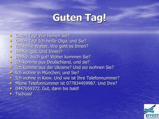 Guten Tag!
•   Guten Tag! Wie heißen Sie?
•   Guten Tag! Ich heiße Olga, und Sie?
•   Ich heiße Walter. Wie geht es Ihnen?
•   Danke, gut. Und Ihnen?
•   Danke, auch gut! Woher kommen Sie?
•   Ich komme aus Deutschland, und sie?
•   Ich komme aus der Ukraine? Und wo wohnen Sie?
•   Ich wohne in München, und Sie?
•   Ich wohne in Kiew. Und wie ist Ihre Telefonnummer?
•   Meine Telefonnummer ist 077834459987. Und Ihre?
•   0447659372. Gut, dann bis bald!
•   Tschüss!
 