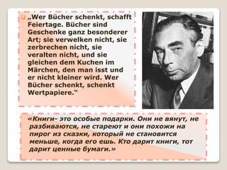  „Wer Bücher schenkt, schafft
Feiertage. Bücher sind
Geschenke ganz besonderer
Art; sie verwelken nicht, sie
zerbrechen nicht, sie
veralten nicht, und sie
gleichen dem Kuchen im
Märchen, den man isst und
er nicht kleiner wird. Wer
Bücher schenkt, schenkt
Wertpapiere.“
«Книги- это особые подарки. Они не вянут, не
разбиваются, не стареют и они похожи на
пирог из сказки, который не становится
меньше, когда его ешь. Кто дарит книги, тот
дарит ценные бумаги.»
 