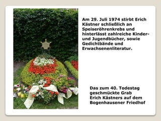 Das zum 40. Todestag
geschmückte Grab
Erich Kästners auf dem
Bogenhausener Friedhof
Am 29. Juli 1974 stirbt Erich
Kästner schließlich an
Speiseröhrenkrebs und
hinterlässt zahlreiche Kinder-
und Jugendbücher, sowie
Gedichtbände und
Erwachsenenliteratur.
 