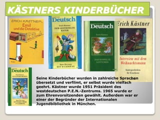 KÄSTNERS KINDERBÜCHER
Seine Kinderbücher wurden in zahlreiche Sprachen
übersetzt und verfilmt, er selbst wurde vielfach
geehrt. Kästner wurde 1951 Präsident des
westdeutschen P.E.N.-Zentrums. 1965 wurde er
zum Ehrenvorsitzenden gewählt. Außerdem war er
einer der Begründer der Internationalen
Jugendbibliothek in München.
 