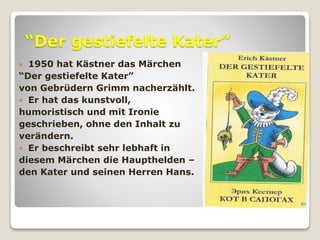 “Der gestiefelte Kater”
 1950 hat Kästner das Märchen
“Der gestiefelte Kater”
von Gebrüdern Grimm nacherzählt.
 Er hat das kunstvoll,
humoristisch und mit Ironie
geschrieben, ohne den Inhalt zu
verändern.
 Er beschreibt sehr lebhaft in
diesem Märchen die Haupthelden –
den Kater und seinen Herren Hans.
 