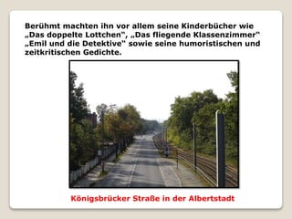 Berühmt machten ihn vor allem seine Kinderbücher wie
„Das doppelte Lottchen“, „Das fliegende Klassenzimmer“
„Emil und die Detektive“ sowie seine humoristischen und
zeitkritischen Gedichte.
Königsbrücker Straße in der Albertstadt
 