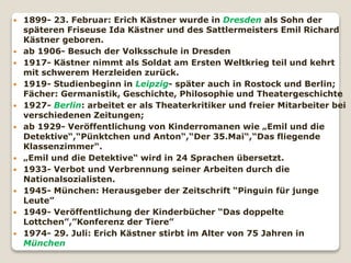  1899- 23. Februar: Erich Kästner wurde in Dresden als Sohn der
späteren Friseuse Ida Kästner und des Sattlermeisters Emil Richard
Kästner geboren.
 ab 1906- Besuch der Volksschule in Dresden
 1917- Kästner nimmt als Soldat am Ersten Weltkrieg teil und kehrt
mit schwerem Herzleiden zurück.
 1919- Studienbeginn in Leipzig- später auch in Rostock und Berlin;
Fächer: Germanistik, Geschichte, Philosophie und Theatergeschichte
 1927- Berlin: arbeitet er als Theaterkritiker und freier Mitarbeiter bei
verschiedenen Zeitungen;
 ab 1929- Veröffentlichung von Kinderromanen wie „Emil und die
Detektive“,“Pünktchen und Anton“,“Der 35.Mai“,“Das fliegende
Klassenzimmer“.
 „Emil und die Detektive“ wird in 24 Sprachen übersetzt.
 1933- Verbot und Verbrennung seiner Arbeiten durch die
Nationalsozialisten.
 1945- München: Herausgeber der Zeitschrift “Pinguin für junge
Leute”
 1949- Veröffentlichung der Kinderbücher “Das doppelte
Lottchen”,”Konferenz der Tiere”
 1974- 29. Juli: Erich Kästner stirbt im Alter von 75 Jahren in
München
 