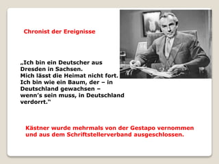 „Ich bin ein Deutscher aus
Dresden in Sachsen.
Mich lässt die Heimat nicht fort.
Ich bin wie ein Baum, der – in
Deutschland gewachsen –
wenn’s sein muss, in Deutschland
verdorrt.“
Kästner wurde mehrmals von der Gestapo vernommen
und aus dem Schriftstellerverband ausgeschlossen.
Chronist der Ereignisse
 