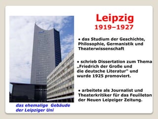 das ehemalige Gebäude
der Leipziger Uni
● das Studium der Geschichte,
Philosophie, Germanistik und
Theaterwissenschaft
Leipzig
1919–1927
● schrieb Dissertation zum Thema
„Friedrich der Große und
die deutsche Literatur“ und
wurde 1925 promoviert.
● arbeitete als Journalist und
Theaterkritiker für das Feuilleton
der Neuen Leipziger Zeitung.
 