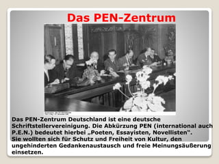 Das PEN-Zentrum Deutschland ist eine deutsche
Schriftstellervereinigung. Die Abkürzung PEN (international auch
P.E.N.) bedeutet hierbei „Poeten, Essayisten, Novellisten“.
Sie wollten sich für Schutz und Freiheit von Kultur, den
ungehinderten Gedankenaustausch und freie Meinungsäußerung
einsetzen.
Das PEN-Zentrum
 