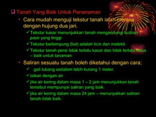  Tanah Yang Baik Untuk Penanaman
   • Cara mudah menguji tekstur tanah ialah merasa
     dengan hujung dua jari.
       Tekstur kasar menunjukkan tanah mengandungi butiran
        pasir ysng tinggi
       Tekstur berlempung (liat) adalah licin dan melekit.
       Tekstur tanah peroi tidak terlalu kasar dan tidak terlalu halus
        – baik untuk tanaman
   • Saliran sesuatu tanah boleh diketahui dengan cara;
       gali lubang sedalam lebih kurang 1 meter.
       isikan dengan air
       jika air kering dalam masa 1 – 2 jam menunjukkan tanah
        tersebut mempunyai saliran yang baik.
       jika air kering dalam masa 24 jam – menunjukkan saliran
        tanah tidak baik.
 
