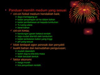 • Panduan memilih medium yang sesuai:
   ciri-ciri fizikal medium hendaklah baik;
         daya memegang air
         kadar penyerapan air ke dalam bahan
         kadar pembebasan air kepada tumbuhan
         % ruang udara
         berat bahan
   ciri-ciri kimia;
         kandungan garam terlarut rendah
         baja mudah diambil oleh tumbuhan
         kadar pertukaran kation yang tinggi
         pH yang sesuai
   tidak terdapat agen perosak dan penyakti
   kualiti bahan dan kemudahan pengurusan;
       mudah diperolehi
       boleh diguna bila-bila masa
       tidak berubah bentuk
   faktor ekonomi
       harga murah
       kos penyediaan rendah.
 