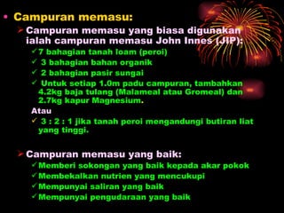 • Campuran memasu:
  Campuran memasu yang biasa digunakan
   ialah campuran memasu John Innes (JIP):
    7 bahagian tanah loam (peroi)
    3 bahagian bahan organik
    2 bahagian pasir sungai
    Untuk setiap 1.0m padu campuran, tambahkan
     4.2kg baja tulang (Malameal atau Gromeal) dan
     2.7kg kapur Magnesium.
   Atau
    3 : 2 : 1 jika tanah peroi mengandungi butiran liat
     yang tinggi.


  Campuran memasu yang baik:
    Memberi sokongan yang baik kepada akar pokok
    Membekalkan nutrien yang mencukupi
    Mempunyai saliran yang baik
    Mempunyai pengudaraan yang baik
 