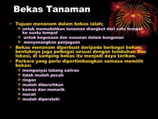 Bekas Tanaman
• Tujuan menanam dalam bekas ialah;
    untuk memudahkan tanaman diangkut dari satu tempat
     ke suatu tempat
    untuk kegunaan dan susunan dalam bangunan
    menyenangkan penjagaan
• Bekas menanam diperbuat daripada berbagai bahan;
  bentuknya juga pelbagai sesuai dengan tumbuhan dan
  lokasi, di samping bekas itu menjadi daya tarikan.
• Perkara yang perlu dipertimbangkan semasa memilih
  bekas:
      mempunyai lubang saliran
      tidak mudah pecah
      ringan
      mudah dibersihkan
      kemas dan menarik
      murah
      mudah diperolehi
 