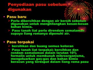 Penyediaan pasu sebelum
  digunakan
• Pasu baru
   Perlu dibersihkan dengan air bersih sebelum
    digunakan untuk menghilangkan kesan-kesan
    bahan kimia.
   Pasu tanah liat perlu direndam semalaman
    supaya liang romanya dipenuhi air.

• Pasu terpakai
   bersihkan dan buang semua kotoran
   Pasu tanah liat terpakai; bersihkan dan
   rendam semalaman dalam larutan 10%
   formalin untuk membunuh mikroorganisma,
   mengeluarkan gas-gas dan bahan kimia
   beracun yang terdapat dalam liang roma pasu
 