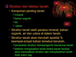  Struktur dan tekstur tanah.
  • Komponen penting tanah
     mineral
     bahan organik
     air,
      udara
  • Struktur tanah ialah peratus mineral, bahan
    organik, air dan udara di dalam tanah.
  • Struktur tanah akan berubah apabila %
    keempat-empat bahan tersebut berubah.
     perubahan struktur mempengaruhi kesuburan tanah
     elakkan mengerjakan tanah ketika basah kerana
      akan merosakkan struktur dan menyebabkan tanah
      tidak subur lagi.
 