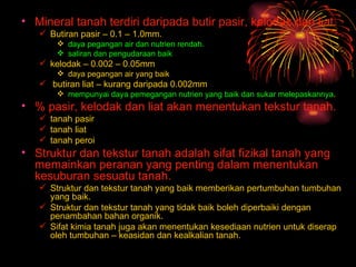 • Mineral tanah terdiri daripada butir pasir, kelodak dan liat.
    Butiran pasir – 0.1 – 1.0mm.
        daya pegangan air dan nutrien rendah.
        saliran dan pengudaraan baik
    kelodak – 0.002 – 0.05mm
        daya pegangan air yang baik
    butiran liat – kurang daripada 0.002mm
        mempunyai daya pemegangan nutrien yang baik dan sukar melepaskannya.
• % pasir, kelodak dan liat akan menentukan tekstur tanah.
    tanah pasir
    tanah liat
    tanah peroi
• Struktur dan tekstur tanah adalah sifat fizikal tanah yang
  memainkan peranan yang penting dalam menentukan
  kesuburan sesuatu tanah.
    Struktur dan tekstur tanah yang baik memberikan pertumbuhan tumbuhan
     yang baik.
    Struktur dan tekstur tanah yang tidak baik boleh diperbaiki dengan
     penambahan bahan organik.
    Sifat kimia tanah juga akan menentukan kesediaan nutrien untuk diserap
     oleh tumbuhan – keasidan dan kealkalian tanah.
 