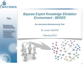 Bayesia Expert Knowledge Elicitation
             Plan                           Environment - BEKEE

  Modeling by                               An innovative Brainstorming Tool
  Brainstorming

  Bayesia Expert                                  Dr. Lionel JOUFFE
  Knowledge
  Elicitation
  Environment                                       February 2012




   ©2012 BAYESIA SAS
All rights reserved. Forbidden
reproduction in whole or part
without the Bayesia’s express
       written permission
                                 1

                                                                               1
 